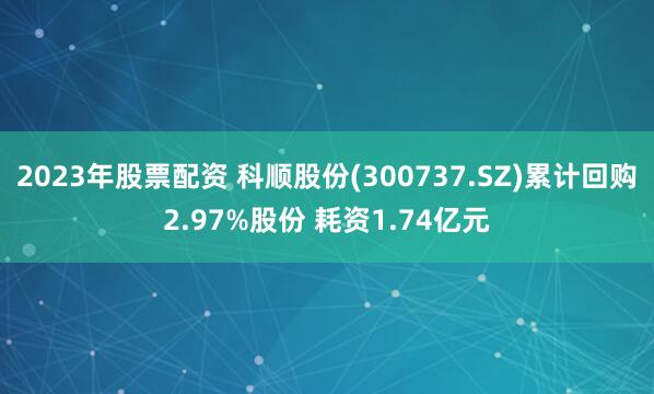 2023年股票配资 科顺股份(300737.SZ)累计回购2.97%股份 耗资1.74亿元