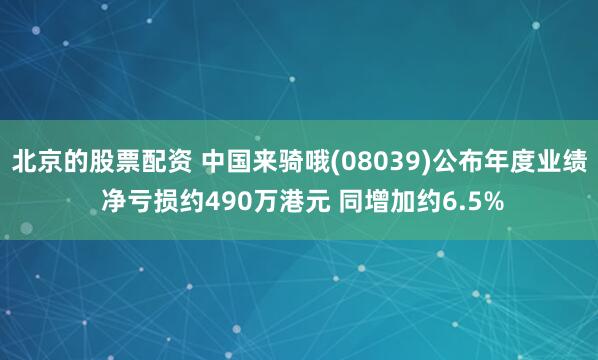 北京的股票配资 中国来骑哦(08039)公布年度业绩 净亏损约490万港元 同增加约6.5%