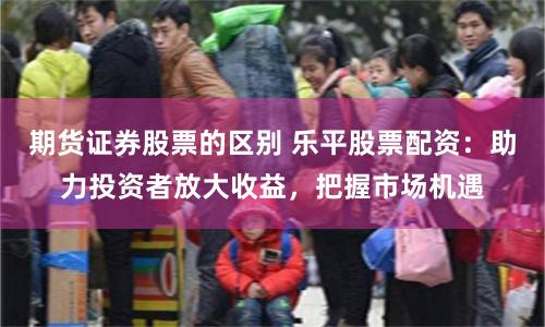 期货证券股票的区别 乐平股票配资:助力投资者放大收益,把握市场机遇