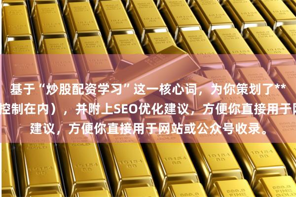 基于“炒股配资学习”这一核心词，为你策划了**不重复标题**（均控制在内），并附上SEO优化建议，方便你直接用于网站或公众号收录。